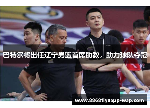 巴特尔将出任辽宁男篮首席助教，助力球队夺冠