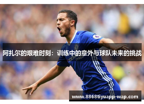 阿扎尔的艰难时刻：训练中的意外与球队未来的挑战