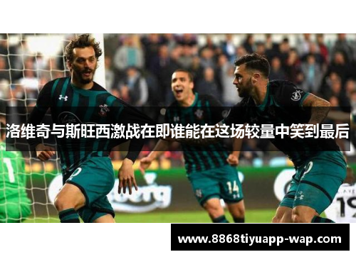 洛维奇与斯旺西激战在即谁能在这场较量中笑到最后