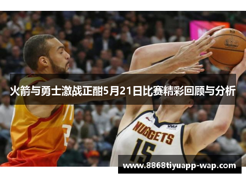 火箭与勇士激战正酣5月21日比赛精彩回顾与分析